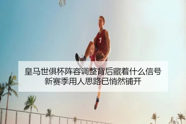 皇马世俱杯阵容调整背后藏着什么信号 新赛季用人思路已悄然铺开 - maiqiuwang